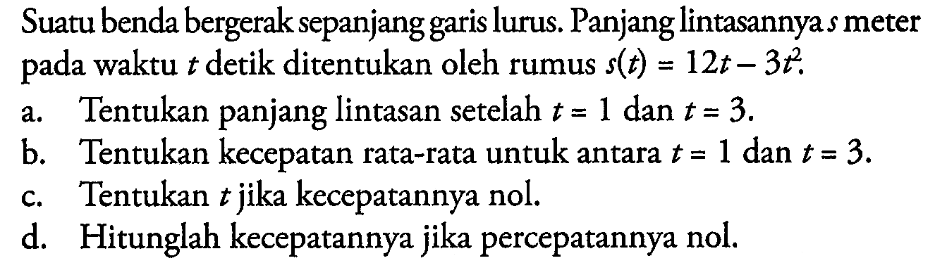 Suatu benda bergerak sepanjang garis lurus. Panjang lintasannya  s  meter pada waktu  t  detik ditentukan oleh rumus  s(t)=12t-3t^2 .a. Tentukan panjang lintasan setelah  t=1  dan  t=3 . b. Tentukan kecepatan rata-rata untuk antara  t=1  dan  t=3 . c. Tentukan  t  jika kecepatannya nol. d. Hitunglah kecepatannya jika percepatannya nol.