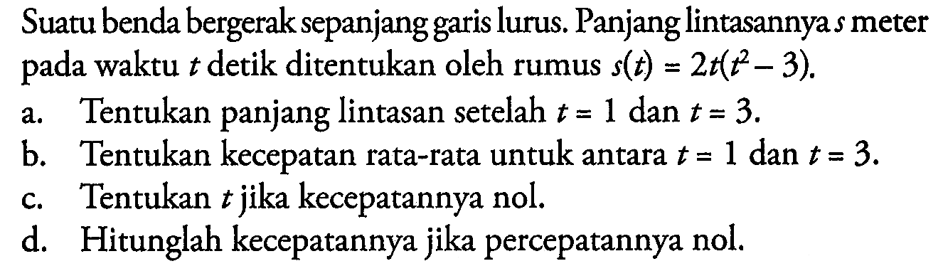 Suatu benda bergerak sepanjang garis lurus. Panjang lintasannya s meter pada waktu  t  detik ditentukan oleh rumus  s(t)=2t(t^2-3).
a. Tentukan panjang lintasan setelah t=1 dan t=3.
b. Tentukan kecepatan rata-rata untuk antara t=1 dan t=3.
c. Tentukan t jika kecepatannya nol.
d. Hitunglah kecepatannya jika percepatannya nol.