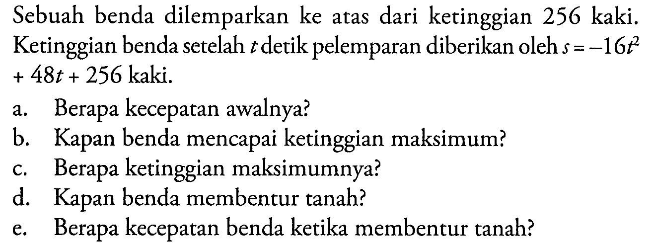 Sebuah benda dilemparkan ke atas dari ketinggian 256 kaki. Ketinggian benda setelah t detik pelemparan diberikan oleh s =-16t^2+ 48t + 256 kaki. a. Berapa kecepatan awalnya? b. Kapan benda mencapai ketinggian maksimum? c. Berapa ketinggian maksimumnya? d. Kapan benda membentur tanah? e. Berapa kecepatan benda ketika membentur tanah?