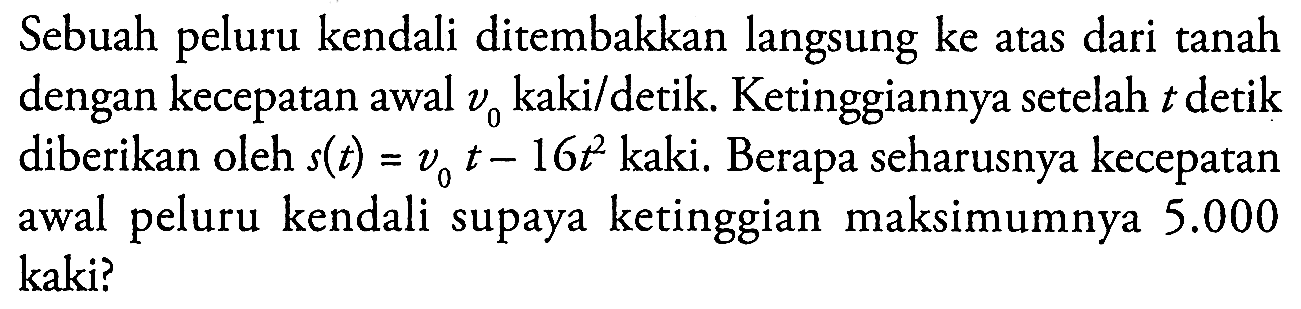 Sebuah peluru kendali ditembakkan langsung ke atas dari tanah dengan kecepatan awal v0 kaki/detik. Ketinggiannya setelah t detik diberikan oleh s(t) = v0 t - 16t^2 kaki. Berapa seharusnya kecepatan awal peluru kendali supaya ketinggian maksimumnya 5.000 kaki?