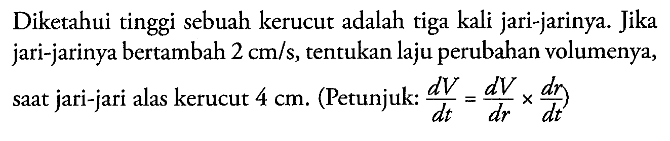 Diketahui tinggi sebuah kerucut adalah tiga kali jari-jarinya. Jika jari-jarinya bertambah 2 cm/s, tentukan laju perubahan volumenya, saat jari-jari alas kerucut 4 cm. (Petunjuk : dV/dt = dV/dr x dr/dt)