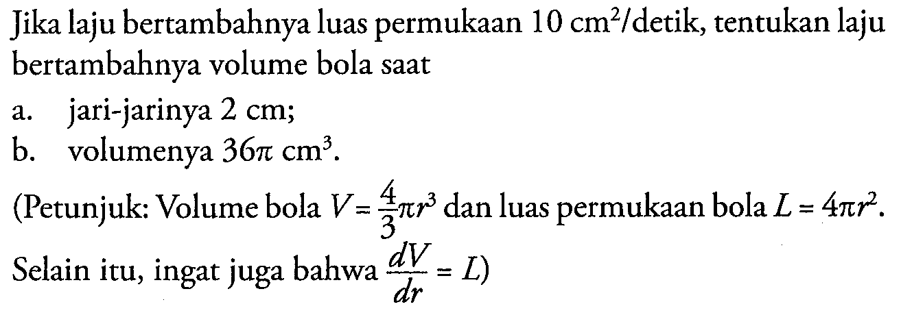 Jika laju bertambahnya luas permukaan  10 cm^2/detik, tentukan laju bertambahnya volume bola saata. jari-jarinya  2 cm ;b. volumenya  36 pi cm^3 .(Petunjuk: Volume bola  V=4/3 pi r^3  dan luas permukaan bola  L=4 pi r^2. Selain itu, ingat juga bahwa  dV/dr=L)