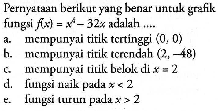 Pernyataan berikut yang benar untuk grafik fungsi  f(x)=x^4-32 x  adalah ....a. mempunyai titik tertinggi  (0,0) b. mempunyai titik terendah  (2,-48) c. mempunyai titik belok di  x=2 d. fungsi naik pada  x<2 e. fungsi turun pada  x>2 