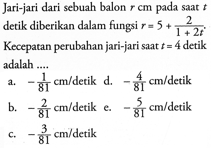 Jari-jari dari sebuah balon r cm pada saat t detik diberikan dalam fungsi r=5+2/(1+2t). Kecepatan perubahan jari-jari saat t=4 detik adalah .... 