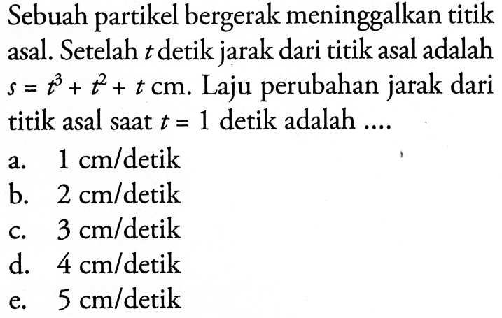 Sebuah partikel bergerak meninggalkan titik asal. Setelah t detik jarak dari titik asal adalah s=t^3+t^2+t cm. Laju perubahan jarak dari titik asal saat t=1 detik adalah....