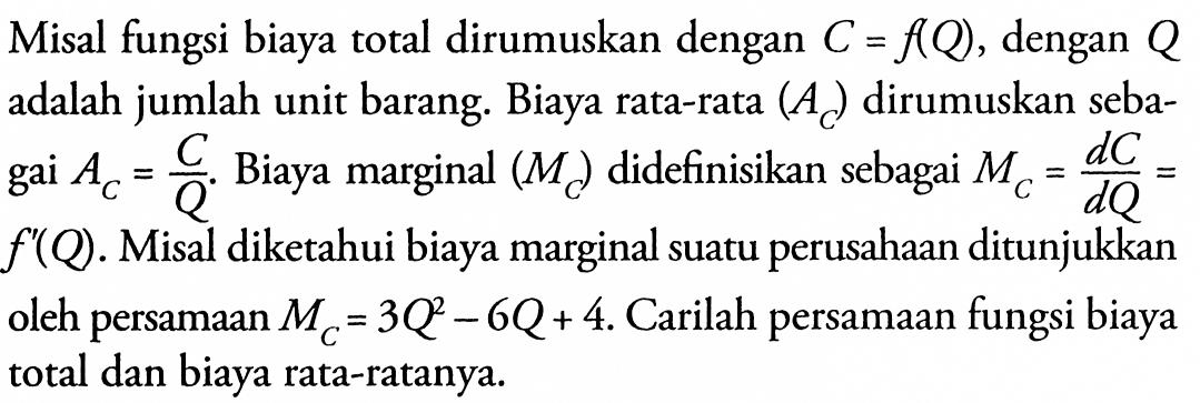 Misal fungsi biaya total dirumuskan dengan C=f(Q), dengan Q adalah jumlah unit barang. Biaya rata-rata (AC) dirumuskan sebagai AC=C/Q. Biaya marginal (MC) didefinisikan sebagai MC=dC/dQ= f'(Q). Misal diketahui biaya marginal suatu perusahaan ditunjukkan oleh persamaan MC=3Q^2-6Q+4. Carilah persamaan fungsi biaya total dan biaya rata-ratanya. 