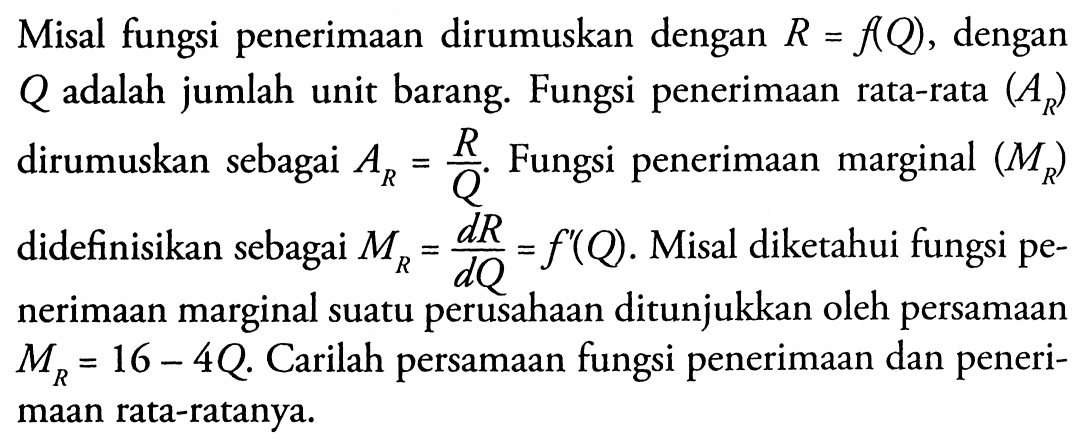 Misal fungsi penerimaan dirumuskan dengan  R=f(Q) , dengan  Q  adalah jumlah unit barang. Fungsi penerimaan rata-rata  (AR)  dirumuskan sebagai  AR=R/Q . Fungsi penerimaan marginal  (MR)  didefinisikan sebagai  MR=dR/dQ=f'(Q) . Misal diketahui fungsi penerimaan marginal suatu perusahaan ditunjukkan oleh persamaan  MR=16-4Q .  Carilah persamaan fungsi penerimaan dan penerimaan rata-ratanya.