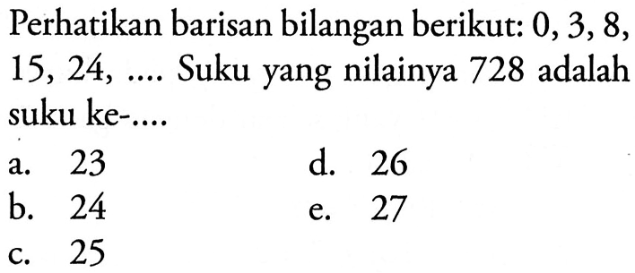 Perhatikan barisan bilangan berikut: 0, 3,8, 15, 24, Suku yang nilainya 728 adalah suku ke- ....