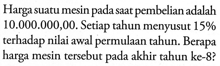 Harga suatu mesin pada saat pembelian adalah 10.000.000,00. Setiap tahun menyusut  15% terhadap nilai awal permulaan tahun. Berapa harga mesin tersebut pada akhir tahun ke- 8? 