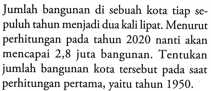 Jumlah bangunan di sebuah kota tiap se-puluh tahun menjadi dua kali lipat. Menurut perhitungan pada tahun 2020 nanti akan mencapai 2,8 juta bangunan. Tentukan jumlah bangunan kota tersebut pada saat perhitungan pertama, yaitu tahun 1950.