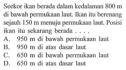 Seekor ikan berada dalam kedalaman 800 m di bawah permukaan laut. Ikan itu berenang sejauh 150 m menuju permukaan laut. Posisi ikan itu sekarang berada.... A. 950 m di bawah permukaan laut B. 950 m di atas dasar laut C. 650 m di bawah permukaan laut D. 650 m di atas dasar laut