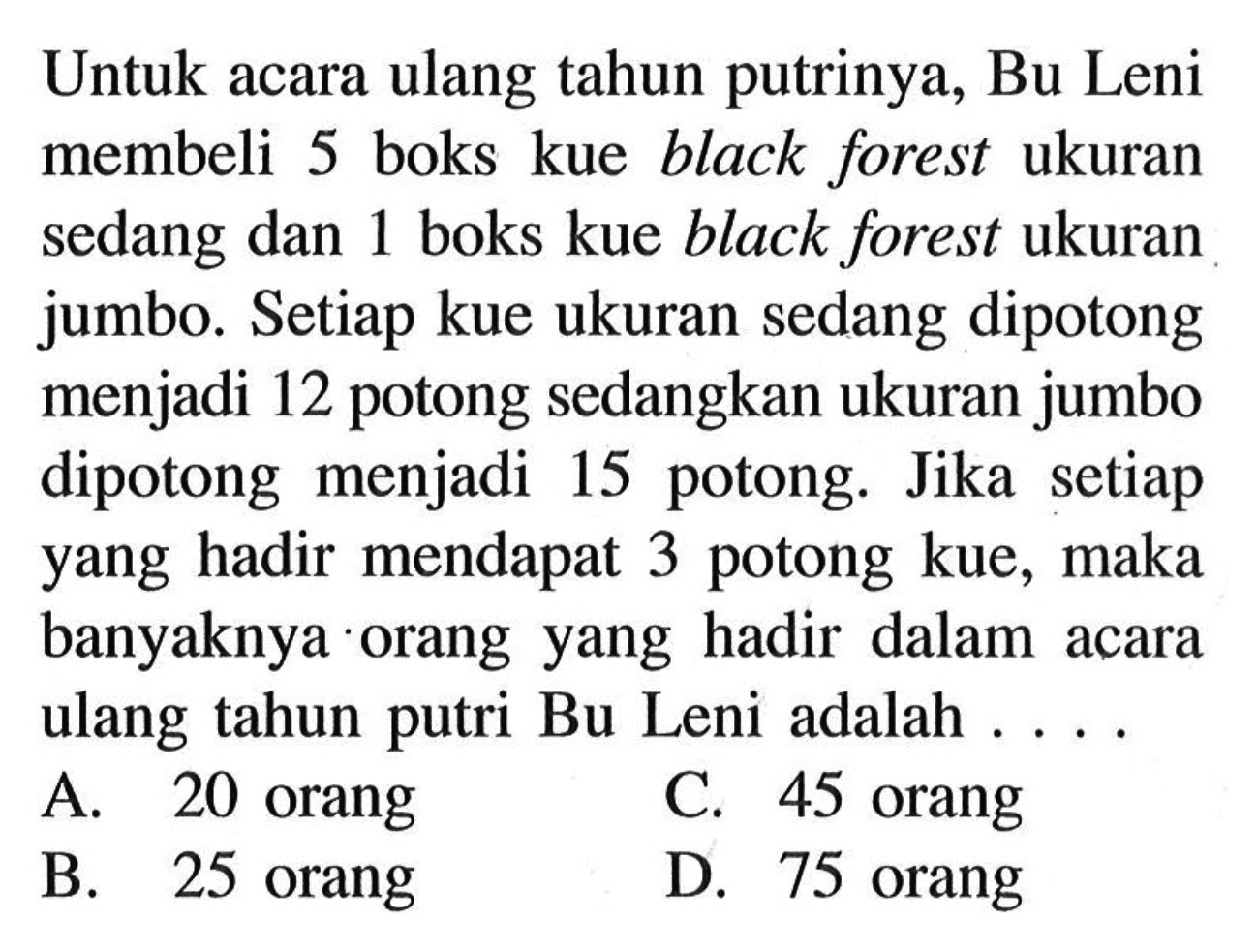 Untuk acara ulang tahun putrinya, Bu Leni membeli 5 boks kue black forest ukuran sedang dan 1 boks kue black forest ukuran jumbo. Setiap kue ukuran sedang dipotong menjadi 12 potong sedangkan ukuran jumbo dipotong menjadi 15 potong. Jika setiap yang hadir mendapat 3 potong kue, maka banyaknya orang yang hadir dalam acara ulang tahun putri Bu Leni adalah ....