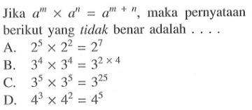 Jika a^(m) x a^(n) = a^(m + n), maka pernyataan berikut yang tidak benar adalah .... A. 2^(5) x 2^(2) = 2^(7) B. 3^(4) x 3^(4) = 3^(2 x 4) C. 3^(5) x 3^(5) = 3^(25) D. 4^(3) x 4^(2) = 4^(5)