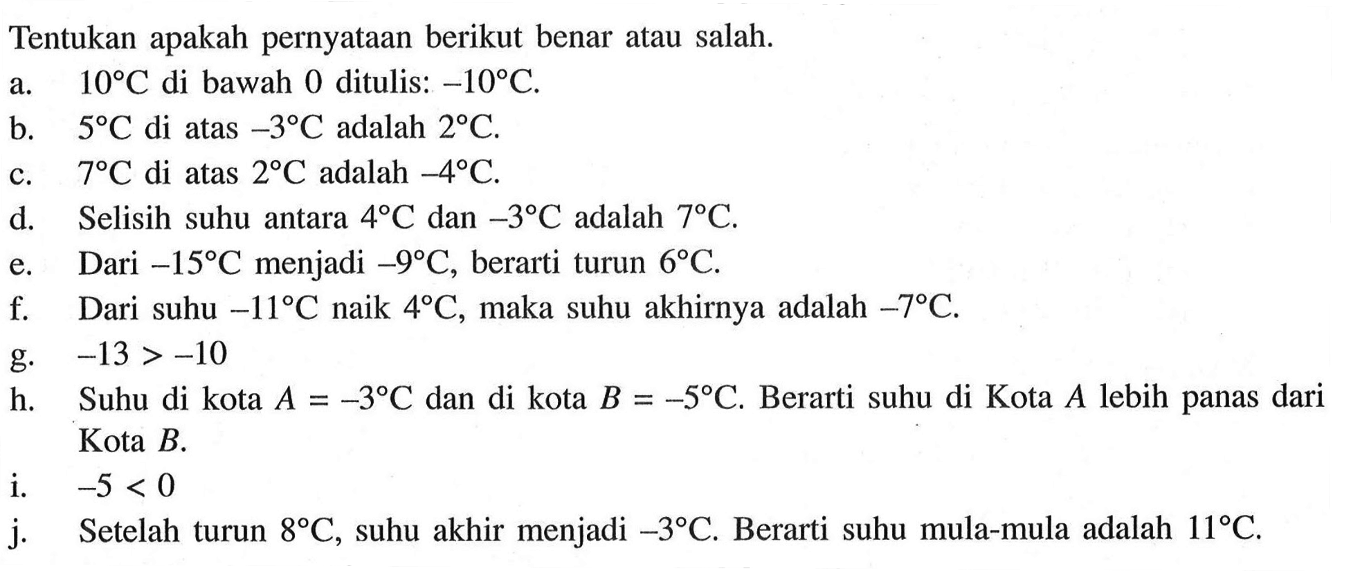 Tentukan apakah pernyataan berikut benar atau salah. a. 10 C di bawah 0 ditulis: -10 C. b. 5 C di atas -3 C adalah 2 C. c. 7 C di atas 2 C adalah -4 C. d. Selisih suhu antara 4 C dan -3 C adalah 7 C. e. Dari -15 C menjadi -9 C, berarti turun 6 C. f. Dari suhu -11 C naik 4 C, maka suhu akhirnya adalah -7 C. g. -13 > -10 h. Suhu di kota A = -3 C dan di kota B = -5 C. Berarti suhu di Kota A lebih panas dari Kota B. i. -5 < 0 j. Setelah turun 8 C, suhu akhir menjadi -3 C. Bearti suhu mula-mula adalah 11 C.