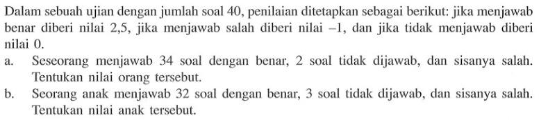 Dalam sebuah ujian dengan jumlah soal 40, penilaian ditetapkan sebagai berikut: jika menjawab benar diberi nilai 2,5, jika menjawab salah diberi nilai -1, dan jika tidak menjawab diberi nilai 0. a. Seseorang menjawab 34 soal dengan benar, 2 soal tidak dijawab, dan sisanya salah. Tentukan nilai orang tersebut. b. Seorang anak menjawab 32 soal dengan benar, 3 soal tidak dijawab, dan sisanya salah. Tentukan nilai anak tersebut.