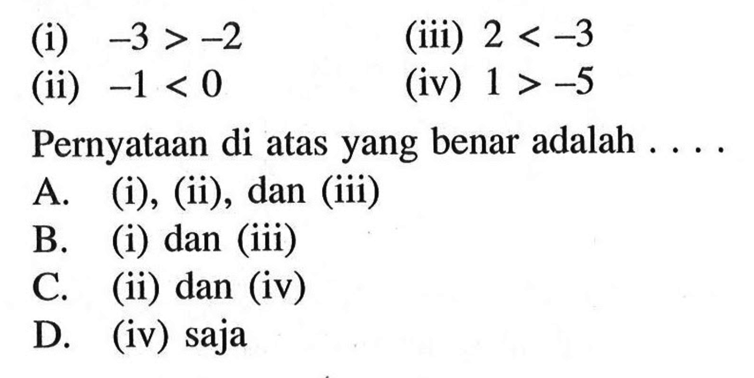 (i) -3 > -2 (iii) 2 < -3 
 (ii) -1 < 0 (iv) 1 > 5 
 
 Pernyataan di atas yang benar adalah 
 a. (i), (ii), dan (iii) 
 b. (i) dan (iii) 
 c. (ii) dan (iv) 
 d. (iv) saja