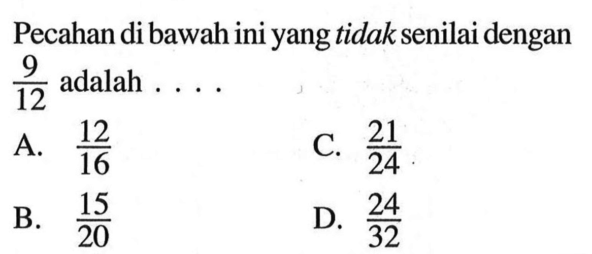 Pecahan di bawah ini yang tidak senilai dengan 9/12 adalah.... A. 12/16 C. 21/24 B. 15/20 D. 24/32