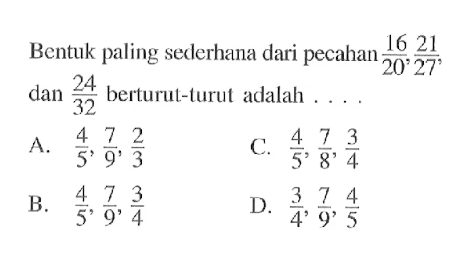 Bentuk paling sederhana dari pecahan 16/20, 21/27, dan 24/32 berturut-turut adalah.... A. 4/5, 7/9, 2/3 B. 4/5, 7/9, 3/4 C. 4/5, 7/8, 3/4 D. 3/4, 7/9, 4/5