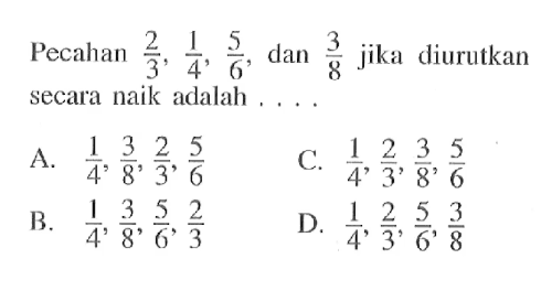 Pecahan 2/3, 1/4, 5/6 dan 3/8 jika diurutkan secara naik adalah... A. 1/4, 3/8, 2/3, 5/6 B. 1/4, 3/8, 5/6, 2/3 C. 1/4, 2/3, 3/8, 5/6 D. 1/4, 2/3, 5/6, 3/8