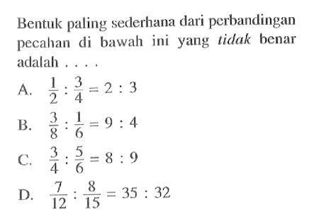 Bentuk paling seclerhana dari perbandingan pecahan di bawah ini yang tidak benar adalah A. 1/2 : 3/4 = 2 : 3 B. 3/8 : 1/6 = 9 : 4 C. 3/4 : 5/6 = 8 : 9 D. 7/12 : 8/15 = 35 : 32