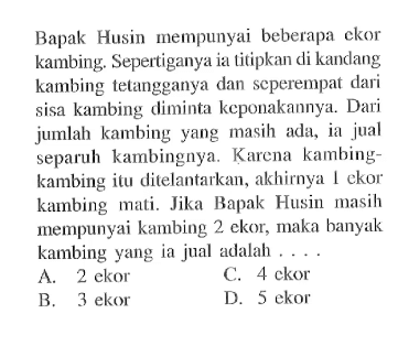 Bapak Husin mempunyai beberapa ekor kambing. Sepertiganya ia titipkan di kandang kambing tetangganya dan seperempat dari sisa kambing diminta keponakannya. Dari jumlah kambing yang masih ada, ia jual separuh kambingnya. Karena kambing- kambing itu ditelantarkan, akhirnya 1 ekor kambing mali. Jika Bapak Husin masih mempunyai kambing 2 ekor, maka banyak kambing yang ia jual adalah ...