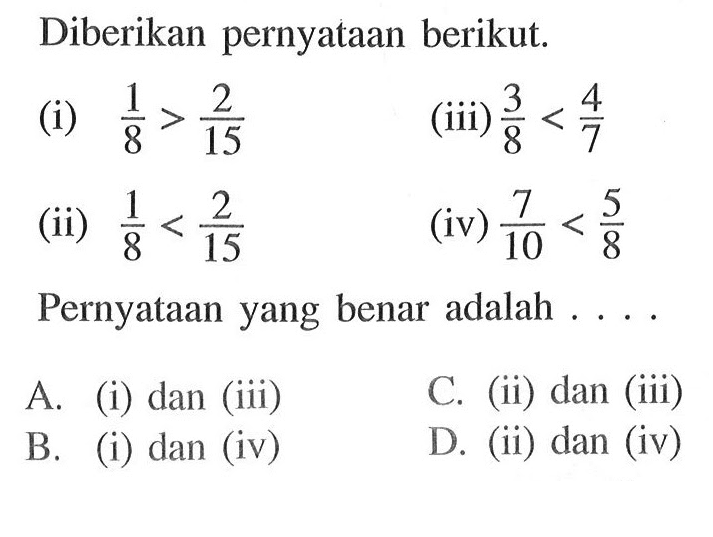 Diberikan pernyataan berikut. (i) 1/8 > 2/15 (iii) 3/8 < 4/7 (ii) 1/8 < 2/15 (iv) 7/10 < 5/8 Pernyataan yang benar adalah .... A. (i) dan (iii) C. (ii) dan (iii) B. (i) dan (iv) D. (ii) dan (iv)