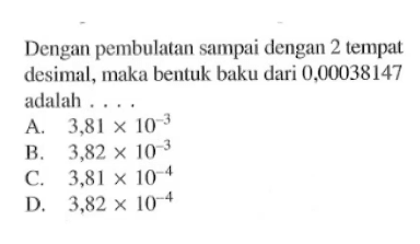 Dengan pembulatan sampai dengan 2 tempat desimal, maka bentuk baku dari 0,00038147 adalah ... A. 3,81 x 10^(-3) B. 3,82 x 10^(-3) C. 3,81 x 10^(-4) D. 3,82 x 10^(-4)