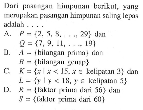 Dari pasangan himpunan berikut, yang merupakan pasangan himpunan saling lepas adalah ....A.  P={2,5,8, ..., 29} dan      Q={7,9,11, ..., 19}B.  A={  bilangan prima}  dan  B={bilangan genap} C.  K={x | x<15, x e  kelipatan 3} dan  L={y | y<18, y e  kelipatan 5}D.  R={  faktor prima dari 56} dan  S={faktor prima dari 60}