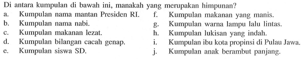 Di antara kumpulan di bawah ini, manakah yang merupakan himpunan? a. Kumpulan nama mantan Presiden RI. f. Kumpulan makanan yang manis. b. Kumpulan nama nabi. g. Kumpulan warna lampu lalu lintas. c. Kumpulan makanan lezat. h. Kumpulan lukisan yang indah. d. Kumpulan bilangan cacah genap. i. Kumpulan ibu kota propinsi di Pulau Jawa. e. Kumpulan siswa SD. j. Kumpulan anak berambut panjang.