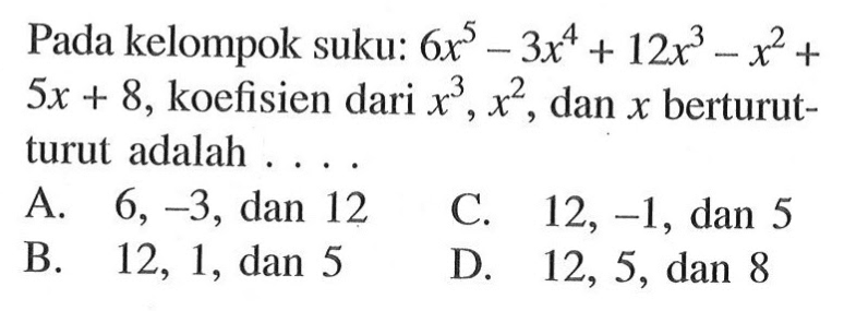 Pada kelompok suku: 6x^5 - 3x^4 + 12x^3 - x^2 + 5x + 8, koefisien dari x^3, x^2, dan x berturut-turut adalah ... A. 6, -3, dan 12 C. 12, -1, dan 5 B. 12, 1, dan 5 D. 12, 5, dan 8