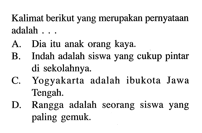 Kalimat berikut yang merupakan pernyataan adalah A. Dia itu anak orang kaya. B.Indah adalah siswa yang cukup pintar di sekolahnya. C. Yogyakarta adalah ibukota Jawa Tengah. D Rangga adalah seorang siswa yang paling gemuk