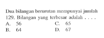 Dua bilangan berurutan mempunyai jumlah 129. Bilangan yang terbesar adalah.... A. 56 C. 65 B. 64 D. 67