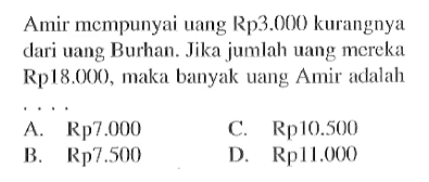 Amit mempunyai uang Rp3.000 kurangnya dari uang Burhan. Jika jumlah uang mereka Rp18.000, maka banyak Uang Amir adalah ... A. Rp7.000 B. Rp7.500 C. Rp10.500 D. 11.000