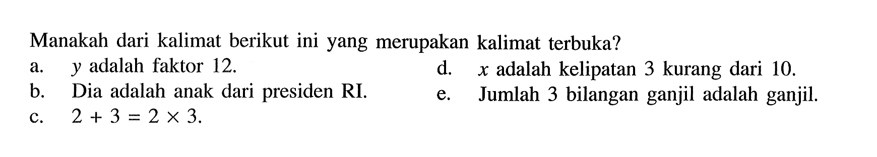 Manakah dari kalimat berikut ini yang merupakan kalimat terbuka? a. y adalah faktor 12. b. Dia adalah anak dari presiden RI. d. x adalah kelipatan 3 kurang dari 10. e. Jumlah 3 bilangan ganjil adalah ganjil. c. 2 + 3 = 2 x 3.