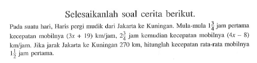 Selesaikanlah soal cerita berikut. Pada suatu hari, Haris pergi mudik dari Jakarta ke Kuningan. Mula-mula 1 3/4 jam pertama kecepatan mobilnya (3x+19) km/jam, 2 3/4 jam kemudian kecepatan mobilnya (4x-8) km/jam. Jika jarak Jakarta ke Kuningan 270 km, hitunglah kecepatan rata-rata mobilnya 1 1/2 jam pertama. 