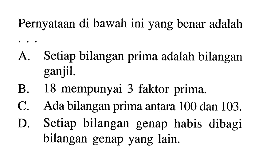 Pernyataan di bawah ini yang benar adalahA. Setiap bilangan prima adalah bilangan ganjil.B. 18 mempunyai 3 faktor prima.C. Ada bilangan prima antara 100 dan 103 .D. Setiap bilangan genap habis dibagi bilangan genap yang lain.