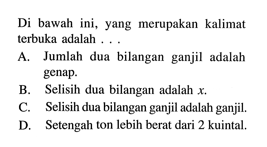 Di bawah ini, yang merupakan kalimat terbuka adalah... A. Jumlah dua bilangan ganjil adalah genap. B. Selisih dua bilangan adalah x. C. Selisih dua bilangan ganjil adalah ganjil. D Setengah ton lebih berat dari 2 kuintal.