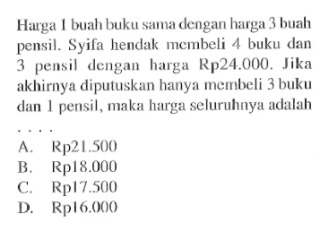 Ha1 rga buah buku sama dengan harga 3 buah pensil. Syifa hendak membeli 4 buku dan 3 pensil dengan harga Rp24.000. Jika akhirnya diputuskan hanya membeli 3 buku dan 1 pensil, maka harga seluruhnya adalah A. Rp21.500 B. Rp18.000 C. Rp17.500 D. Rp16.000