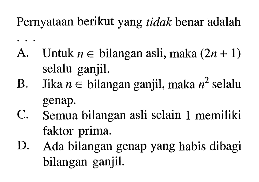 Pernyataan berikut yang tidak benar adalah... A. Untuk n e bilangan asli, maka (2n + 1) selalu ganjil. B. Jika n e bilangan ganjil, maka n^2 selalu genap C. Semua bilangan asli selain 1 memiliki faktor prima. D. Ada bilangan genap yang habis dibagi bilangan ganjil.