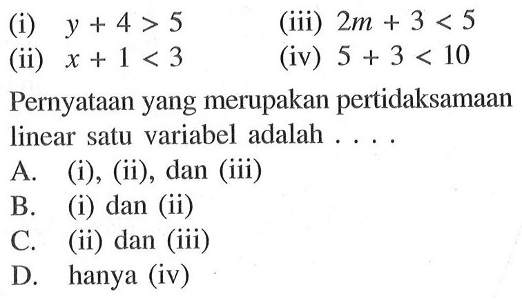 (i) y + 4 > 5 (iii) 2m + 3 < 5 (ii) x + 1 < 3 (iv) 5 + 3 < 10 Pernyataan yang merupakan pertidaksamaan linear satu variabel adalah ... A. (i), (ii), dan (iii) B. (i) dan (ii) C. (ii) dan (iii) D. hanya (iv)