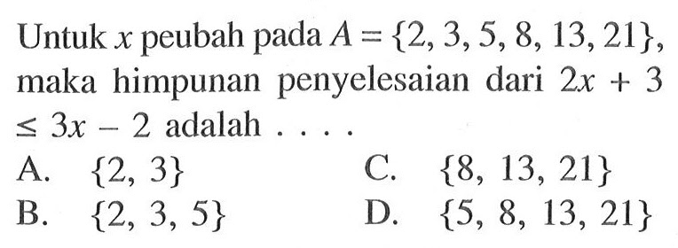 Untuk x peubah pada A= {2, 3, 5, 8, 13, 21}, maka himpunan penyelesaian dari 2x + 3 <= 3x - 2 adalah ... A. {2, 3} C. {8, 13, 21} B. {2, 3, 5} D. {5, 8, 13, 21}