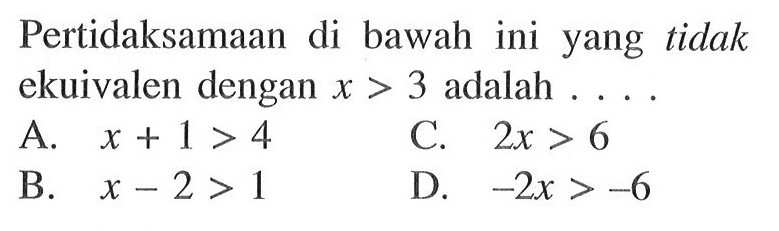 Pertidaksamaan di bawah ini yang tidak ekuivalen dengan x > 3 adalah... A. x + 1 > 4 C. 2x > 6 B. x - 2 > 1 D. -2x > -6