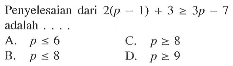 Penyelesaian dari 2(p - 1) + 3 >= 3p - 7 adalah 
 A. p <= 6 
 B. p <= 8 
 C. p >= 8 
 D. p >= 9