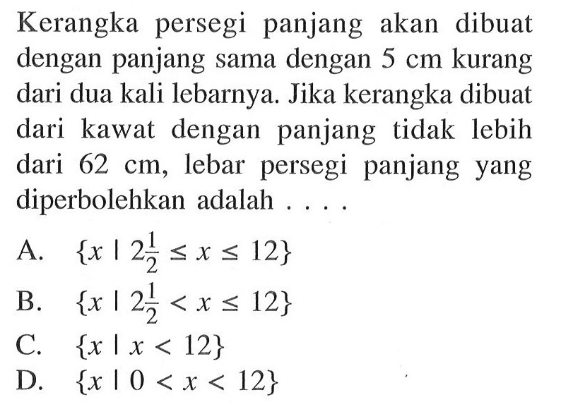 Kerangka persegi panjang akan dibuat dengan panjang sama dengan 5 cm kurang dari dua kali lebarnya. Jika kerangka dibuat dari kawat dengan panjang tidak lebih dari 62 cm, lebar persegi panjang yang diperbolehkan adalah . . . .