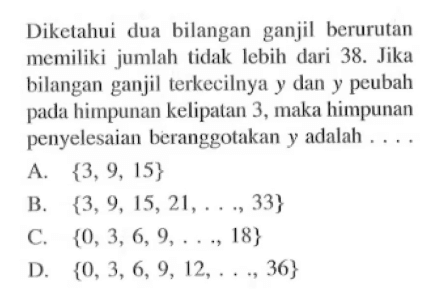 Diketahui dua bilangan ganjil berurutan memiliki jumlah tidak lebih dari 38. Jika bilangan ganjil terkecilnya y dan y peubah pada himpunan kelipalan 3, maka himpunan penyelesaian beranggotakan y adalah ....