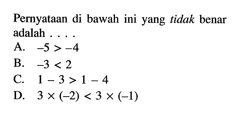 Pernyataan di bawah ini yang tidak benar adalah .... A. -5 > -4 B. -3 < 2 C. 1 - 3 > 1 - 4 D. 3 x (-2) < 3 x (-1)