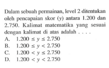 Dalam sebuah permainan, level 2 ditentukan oleh pencapaian skor (y) antara 1.200 dan 2.750. Kalimat matematika yang sesuai dengan kalimat diatas adalah .... A. 1.200 <= y <= 2.750 B. 1.200 <= y < 2.750 C. 1.200 < y <= 2.750 D. 1.200 < y < 2.750