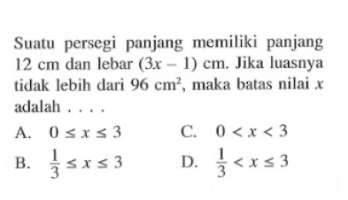 Suatu persegi panjang memiliki panjang 12 cm dan lebar (3x - 1) cm. Jika luasnya tidak lebih dari 96 cm^2 , maka batas nilai x adalah.... A. 0 <= x <= 3 B. 1/3 <= x <= 3 C. 0 < x < 3 D. 1/3 < x <= 3