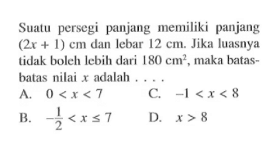 Suatu persegi panjang (2x + 1) cm dan lebar 12 cm. Jika luasnya tidak boleh lebih dari 180 cm^2, maka batas-batas nilai x adalah .... A. 0 < x < 7 B. -1/2 <x <= 7 C. -1 < x < 8 D. x > 8