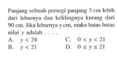 Panjang sebuah persegi panjang 3 cm Iebih dari lebarnya dari kelilingnya kurang dari 90 cm. Jika lebarnya, maka batas-batas nilai y adalah A. y < 24 C. 0 < y < 21 B. y < 21 D. 0 <= y <= 21